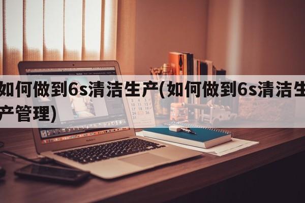 如何做到6s清洁生产(如何做到6s清洁生产管理)